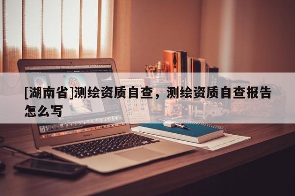 [湖南省]測繪資質自查，測繪資質自查報告怎么寫