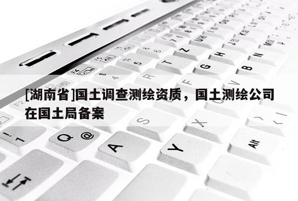 [湖南省]國(guó)土調(diào)查測(cè)繪資質(zhì)，國(guó)土測(cè)繪公司在國(guó)土局備案