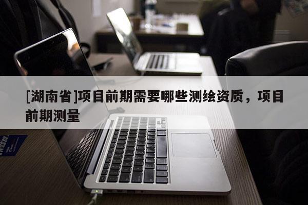 [湖南省]項目前期需要哪些測繪資質，項目前期測量