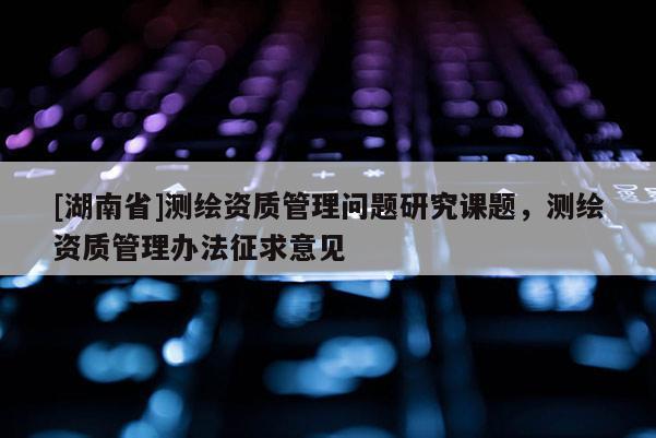 [湖南省]測繪資質管理問題研究課題，測繪資質管理辦法征求意見