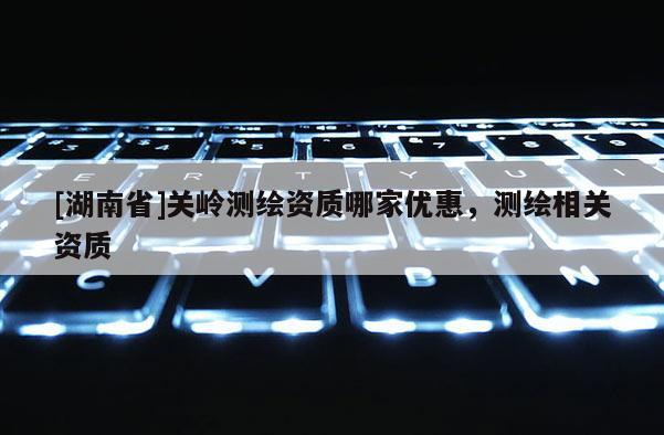 [湖南省]關嶺測繪資質哪家優惠，測繪相關資質