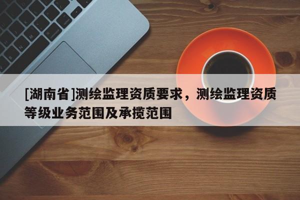[湖南省]測繪監理資質要求，測繪監理資質等級業務范圍及承攬范圍