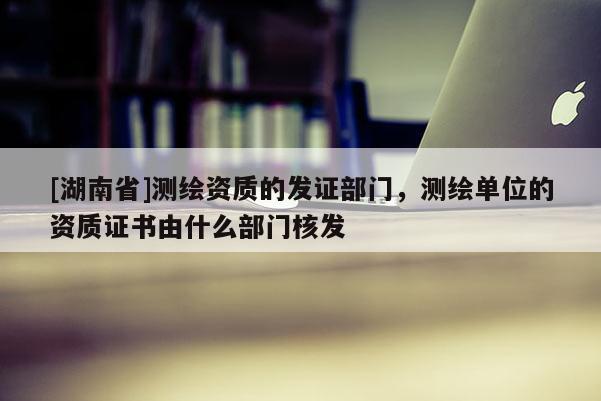 [湖南省]測繪資質的發證部門，測繪單位的資質證書由什么部門核發
