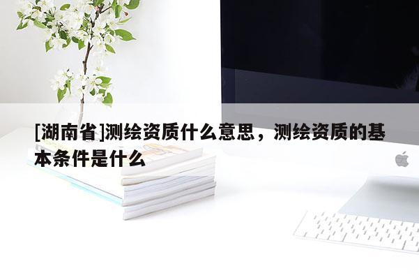 [湖南省]測繪資質什么意思，測繪資質的基本條件是什么