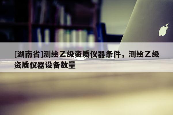[湖南省]測繪乙級資質儀器條件，測繪乙級資質儀器設備數量