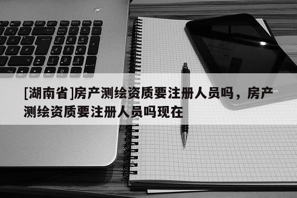 [湖南省]房產測繪資質要注冊人員嗎，房產測繪資質要注冊人員嗎現在