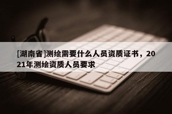 [湖南省]測繪需要什么人員資質證書，2021年測繪資質人員要求