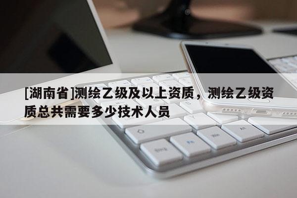 [湖南省]測(cè)繪乙級(jí)及以上資質(zhì)，測(cè)繪乙級(jí)資質(zhì)總共需要多少技術(shù)人員