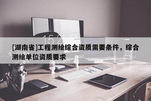 [湖南省]工程測繪綜合資質需要條件，綜合測繪單位資質要求