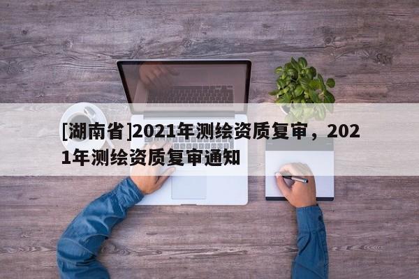 [湖南省]2021年測繪資質復審，2021年測繪資質復審通知
