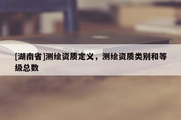 [湖南省]測繪資質定義，測繪資質類別和等級總數