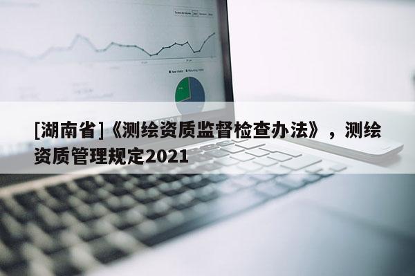 [湖南省]《測繪資質監(jiān)督檢查辦法》，測繪資質管理規(guī)定2021