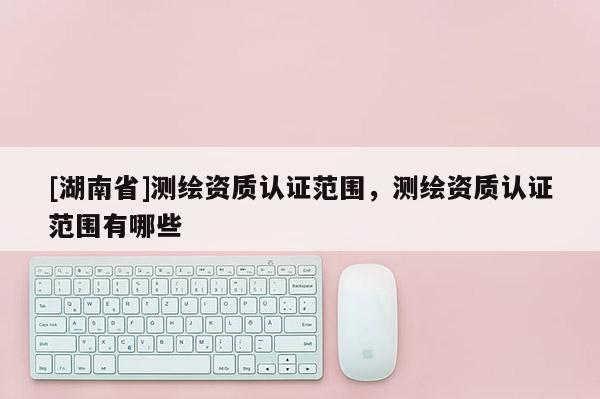 [湖南省]測(cè)繪資質(zhì)認(rèn)證范圍，測(cè)繪資質(zhì)認(rèn)證范圍有哪些