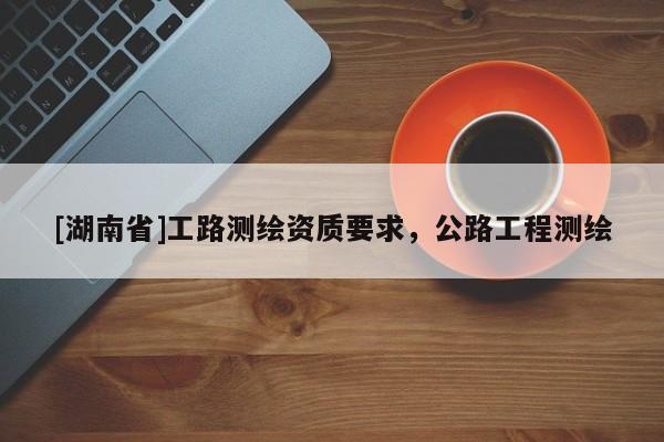[湖南省]工路測繪資質(zhì)要求，公路工程測繪