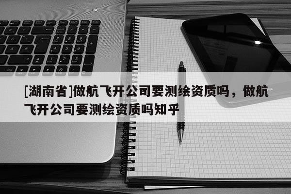 [湖南省]做航飛開公司要測繪資質嗎，做航飛開公司要測繪資質嗎知乎