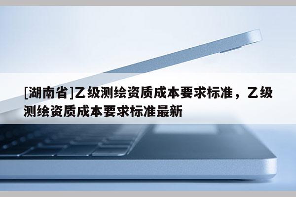 [湖南省]乙級測繪資質成本要求標準，乙級測繪資質成本要求標準最新