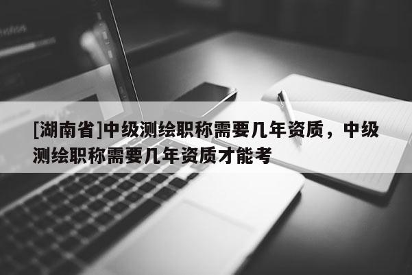 [湖南省]中級測繪職稱需要幾年資質，中級測繪職稱需要幾年資質才能考