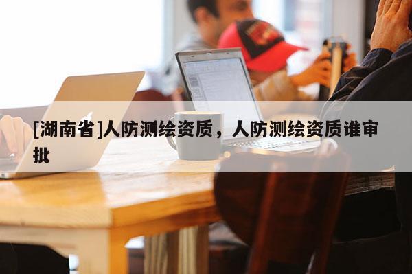 [湖南省]人防測繪資質，人防測繪資質誰審批