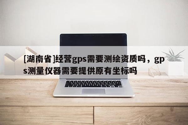 [湖南省]經營gps需要測繪資質嗎，gps測量儀器需要提供原有坐標嗎
