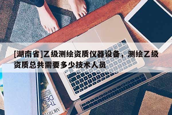 [湖南省]乙級測繪資質儀器設備，測繪乙級資質總共需要多少技術人員