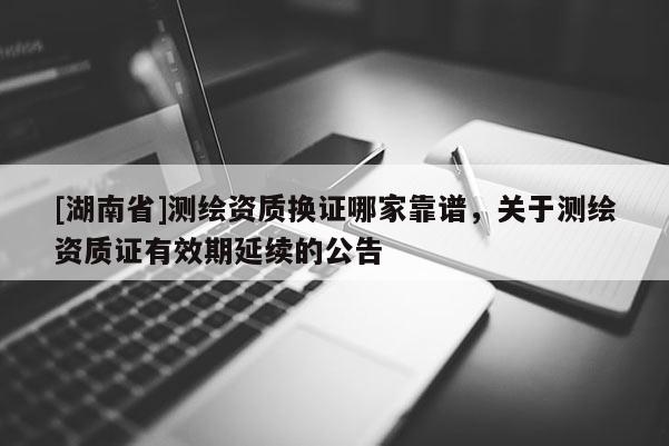 [湖南省]測繪資質換證哪家靠譜，關于測繪資質證有效期延續(xù)的公告