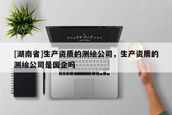 [湖南省]生產(chǎn)資質(zhì)的測(cè)繪公司，生產(chǎn)資質(zhì)的測(cè)繪公司是國(guó)企嗎