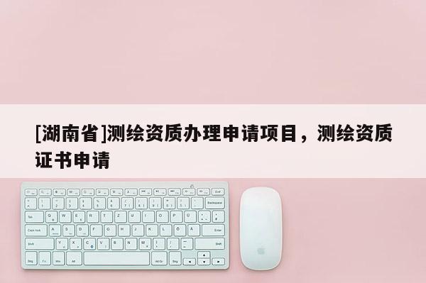[湖南省]測(cè)繪資質(zhì)辦理申請(qǐng)項(xiàng)目，測(cè)繪資質(zhì)證書(shū)申請(qǐng)