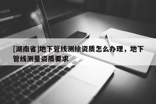[湖南省]地下管線測繪資質怎么辦理，地下管線測量資質要求