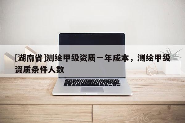 [湖南省]測(cè)繪甲級(jí)資質(zhì)一年成本，測(cè)繪甲級(jí)資質(zhì)條件人數(shù)