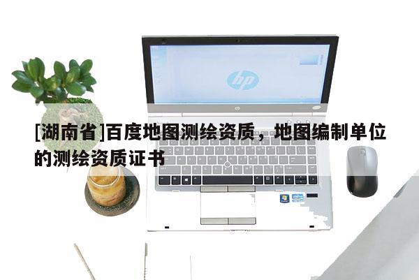[湖南省]百度地圖測繪資質，地圖編制單位的測繪資質證書