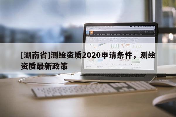 [湖南省]測繪資質2020申請條件，測繪資質最新政策