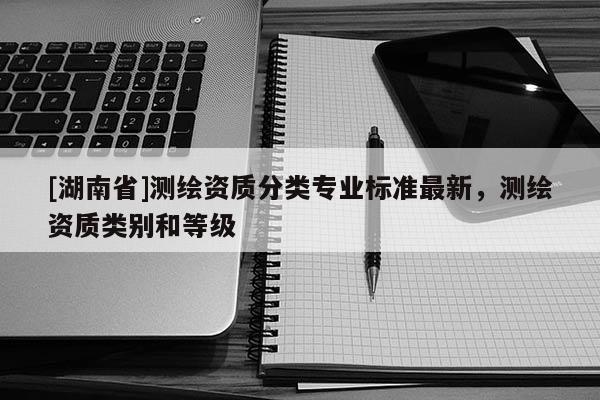 [湖南省]測(cè)繪資質(zhì)分類(lèi)專(zhuān)業(yè)標(biāo)準(zhǔn)最新，測(cè)繪資質(zhì)類(lèi)別和等級(jí)