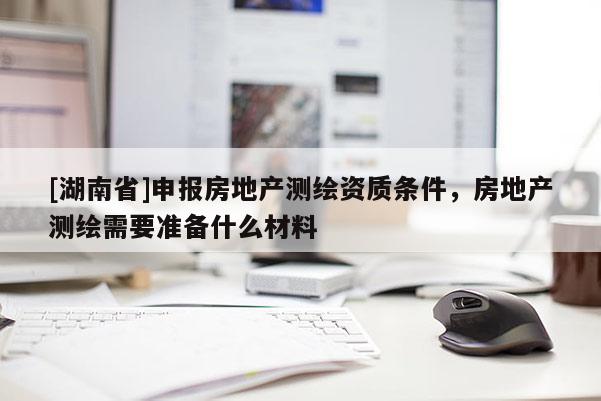 [湖南省]申報房地產測繪資質條件，房地產測繪需要準備什么材料