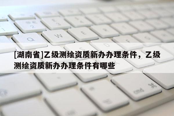 [湖南省]乙級測繪資質新辦辦理條件，乙級測繪資質新辦辦理條件有哪些