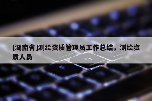 [湖南省]測繪資質(zhì)管理員工作總結(jié)，測繪資質(zhì)人員