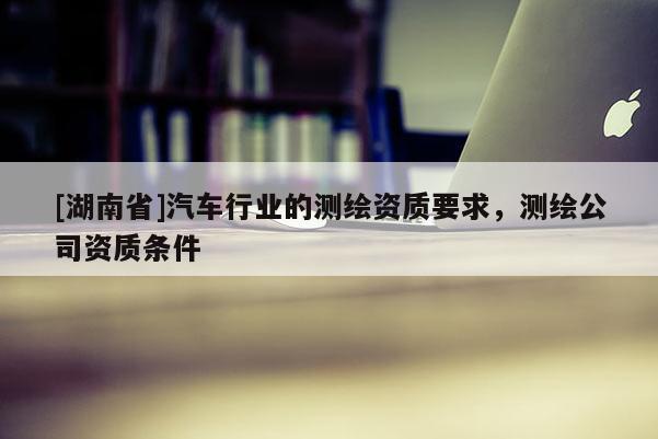 [湖南省]汽車行業的測繪資質要求，測繪公司資質條件