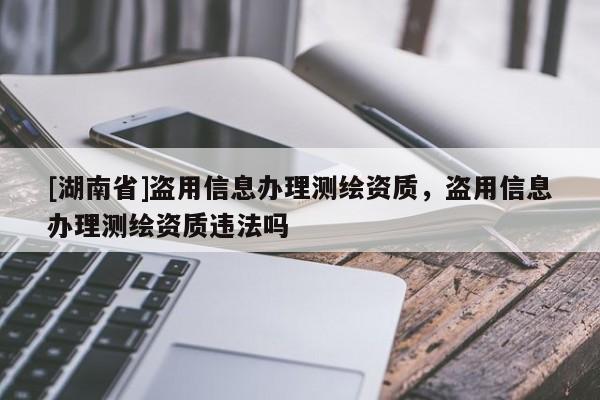 [湖南省]盜用信息辦理測繪資質(zhì)，盜用信息辦理測繪資質(zhì)違法嗎