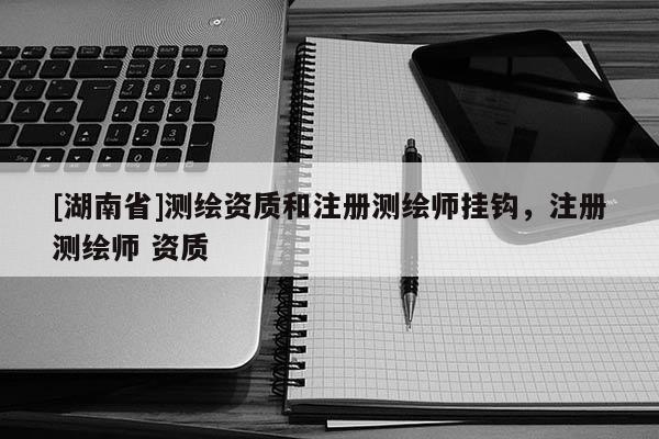 [湖南省]測繪資質和注冊測繪師掛鉤，注冊測繪師 資質