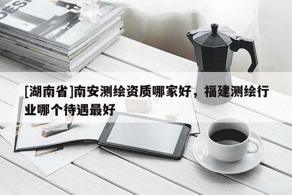 [湖南省]南安測繪資質哪家好，福建測繪行業哪個待遇最好