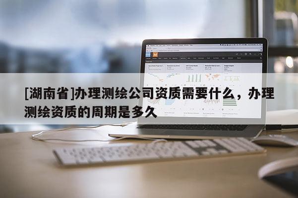 [湖南省]辦理測繪公司資質需要什么，辦理測繪資質的周期是多久