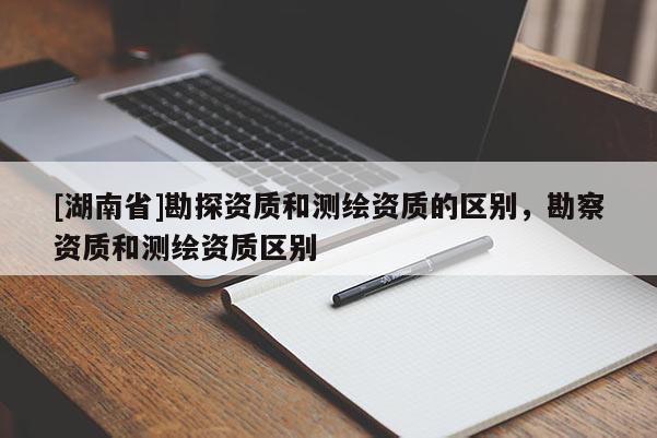 [湖南省]勘探資質和測繪資質的區別，勘察資質和測繪資質區別