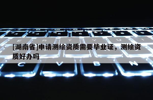 [湖南省]申請測繪資質需要畢業證，測繪資質好辦嗎