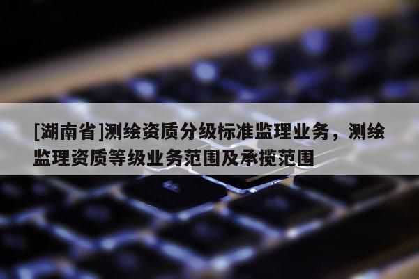 [湖南省]測繪資質分級標準監理業務，測繪監理資質等級業務范圍及承攬范圍
