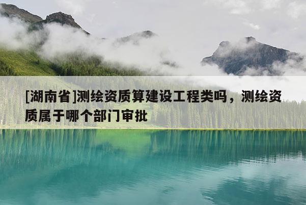 [湖南省]測繪資質算建設工程類嗎，測繪資質屬于哪個部門審批