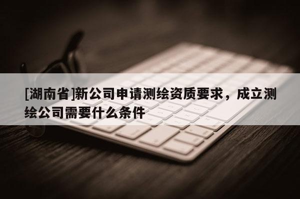 [湖南省]新公司申請測繪資質要求，成立測繪公司需要什么條件