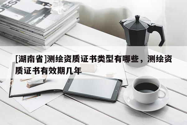 [湖南省]測繪資質證書類型有哪些，測繪資質證書有效期幾年