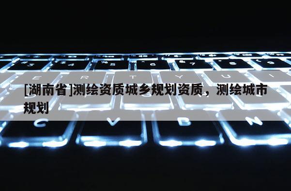 [湖南省]測繪資質城鄉規劃資質，測繪城市規劃