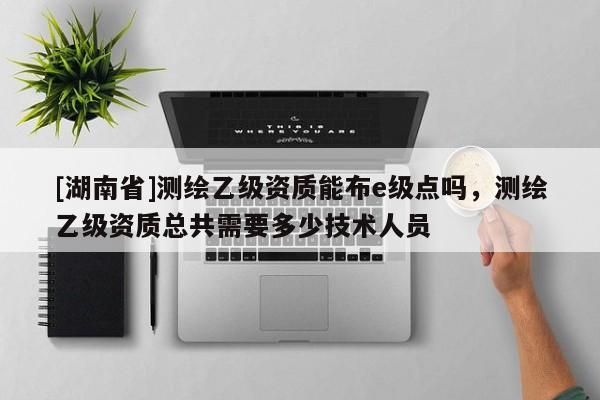 [湖南省]測繪乙級資質能布e級點嗎，測繪乙級資質總共需要多少技術人員