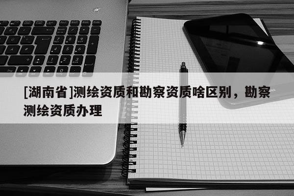 [湖南省]測繪資質和勘察資質啥區(qū)別，勘察測繪資質辦理