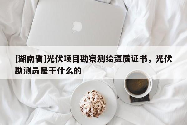 [湖南省]光伏項目勘察測繪資質證書，光伏勘測員是干什么的